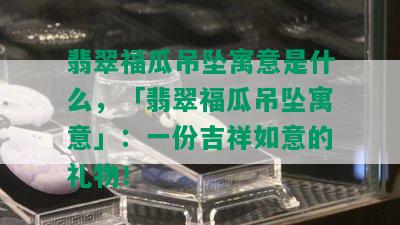 翡翠福瓜吊坠寓意是什么，「翡翠福瓜吊坠寓意」：一份吉祥如意的礼物！