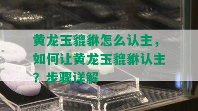 黄龙玉貔貅怎么认主，如何让黄龙玉貔貅认主？步骤详解