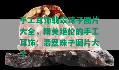 手工耳饰翡翠珠子图片大全，精美绝伦的手工耳饰：翡翠珠子图片大全