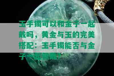 玉手镯可以和金子一起戴吗，黄金与玉的完美搭配：玉手镯能否与金子一起佩戴？