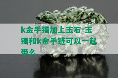 k金手镯加上玉石-玉镯和k金手链可以一起带么