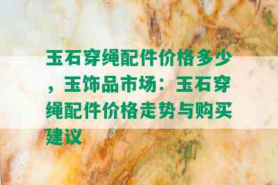 玉石穿绳配件价格多少，玉饰品市场：玉石穿绳配件价格走势与购买建议