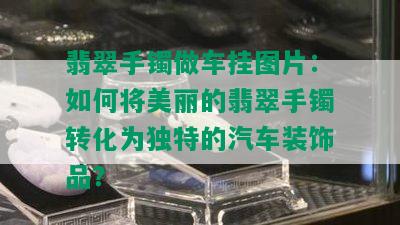 翡翠手镯做车挂图片：如何将美丽的翡翠手镯转化为独特的汽车装饰品？