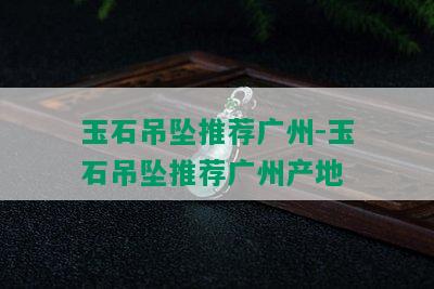 玉石吊坠推荐广州-玉石吊坠推荐广州产地