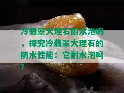 冷翡翠大理石耐水泡吗，探究冷翡翠大理石的防水性能：它耐水泡吗？