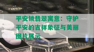 平安锁翡翠寓意：守护平安的吉祥象征与美丽图片展示