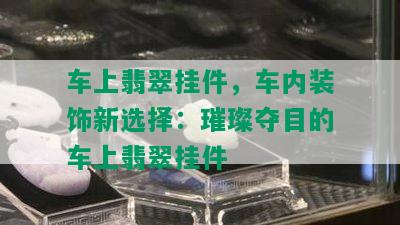 车上翡翠挂件，车内装饰新选择：璀璨夺目的车上翡翠挂件