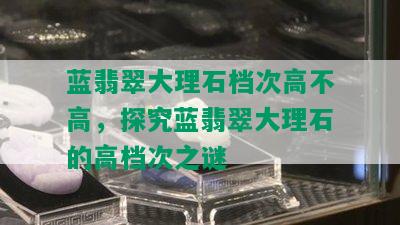 蓝翡翠大理石档次高不高，探究蓝翡翠大理石的高档次之谜