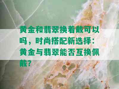 黄金和翡翠换着戴可以吗，时尚搭配新选择：黄金与翡翠能否互换佩戴？