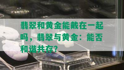 翡翠和黄金能戴在一起吗，翡翠与黄金：能否和谐共存？