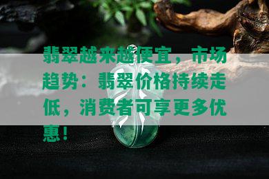 翡翠越来越便宜，市场趋势：翡翠价格持续走低，消费者可享更多优惠！