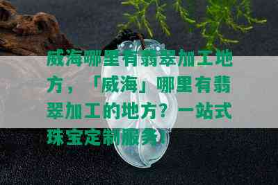 威海哪里有翡翠加工地方，「威海」哪里有翡翠加工的地方？一站式珠宝定制服务！