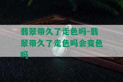 翡翠带久了走色吗-翡翠带久了走色吗会变色吗