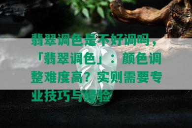 翡翠调色是不好调吗，「翡翠调色」：颜色调整难度高？实则需要专业技巧与经验