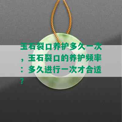 玉石裂口养护多久一次，玉石裂口的养护频率：多久进行一次才合适？