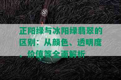 正阳绿与冰阳绿翡翠的区别：从颜色、透明度、价值等全面解析