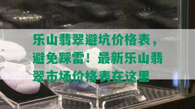 乐山翡翠避坑价格表，避免踩雷！最新乐山翡翠市场价格表在这里