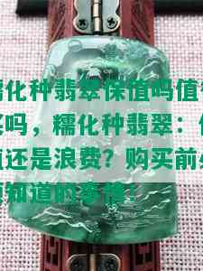 糯化种翡翠保值吗值得买吗，糯化种翡翠：保值还是浪费？购买前必须知道的事情！