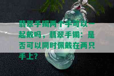 翡翠手镯两个手可以一起戴吗，翡翠手镯：是否可以同时佩戴在两只手上？