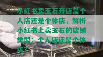 小红书卖玉石开店是个人店还是个体店，解析小红书上卖玉石的店铺类型：个人店还是个体店？