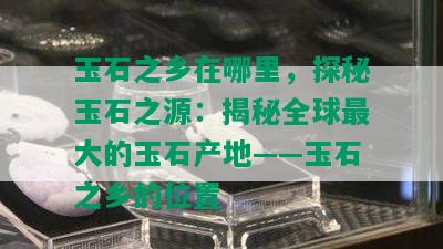 玉石之乡在哪里，探秘玉石之源：揭秘全球更大的玉石产地——玉石之乡的位置