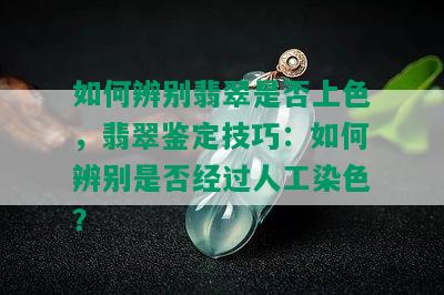 如何辨别翡翠是否上色，翡翠鉴定技巧：如何辨别是否经过人工染色？