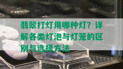 翡翠打灯用哪种灯？详解各类灯泡与灯笼的区别与选择方法