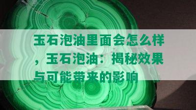 玉石泡油里面会怎么样，玉石泡油：揭秘效果与可能带来的影响