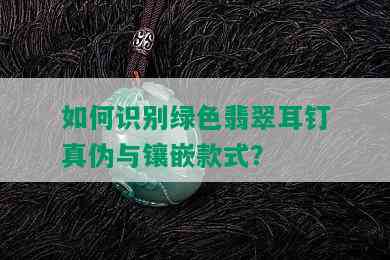 如何识别绿色翡翠耳钉真伪与镶嵌款式？