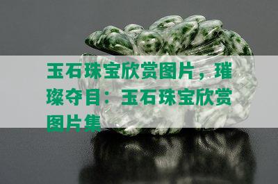 玉石珠宝欣赏图片，璀璨夺目：玉石珠宝欣赏图片集