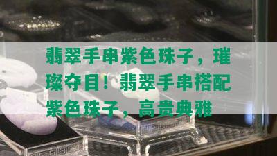 翡翠手串紫色珠子，璀璨夺目！翡翠手串搭配紫色珠子，高贵典雅