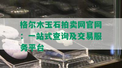 格尔木玉石拍卖网官网：一站式查询及交易服务平台