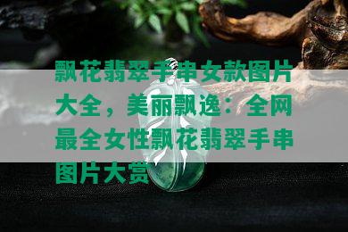 飘花翡翠手串女款图片大全，美丽飘逸：全网最全女性飘花翡翠手串图片大赏