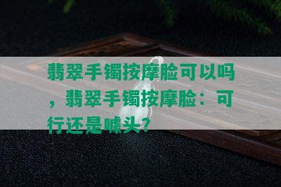 翡翠手镯 *** 脸可以吗，翡翠手镯 *** 脸：可行还是噱头？