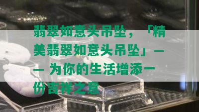 翡翠如意头吊坠，「精美翡翠如意头吊坠」—— 为你的生活增添一份吉祥之意