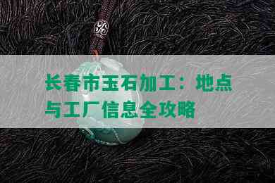 长春市玉石加工：地点与工厂信息全攻略