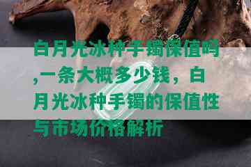 白月光冰种手镯保值吗,一条大概多少钱，白月光冰种手镯的保值性与市场价格解析