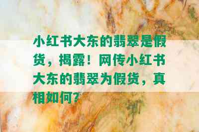 小红书大东的翡翠是假货，揭露！网传小红书大东的翡翠为假货，真相如何？