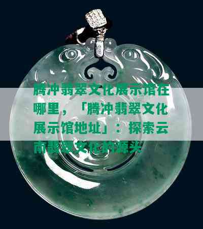 腾冲翡翠文化展示馆在哪里，「腾冲翡翠文化展示馆地址」：探索云南翡翠文化的源头