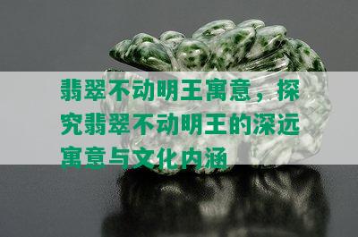 翡翠不动明王寓意，探究翡翠不动明王的深远寓意与文化内涵