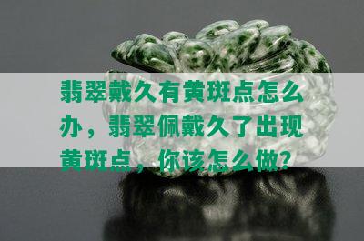 翡翠戴久有黄斑点怎么办，翡翠佩戴久了出现黄斑点，你该怎么做？