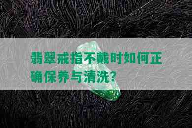 翡翠戒指不戴时如何正确保养与清洗？