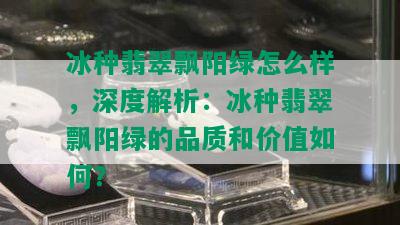 冰种翡翠飘阳绿怎么样，深度解析：冰种翡翠飘阳绿的品质和价值如何？