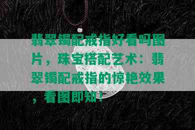 翡翠镯配戒指好看吗图片，珠宝搭配艺术：翡翠镯配戒指的惊艳效果，看图即知！