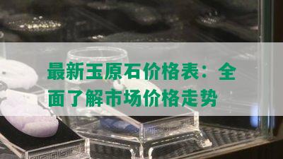 最新玉原石价格表：全面了解市场价格走势