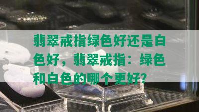 翡翠戒指绿色好还是白色好，翡翠戒指：绿色和白色的哪个更好？