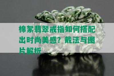 棉絮翡翠戒指如何搭配出时尚美感？戴法与图片解析