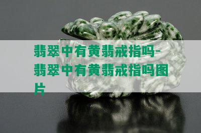 翡翠中有黄翡戒指吗-翡翠中有黄翡戒指吗图片