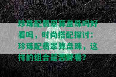 珍珠配翡翠算盘珠吗好看吗，时尚搭配探讨：珍珠配翡翠算盘珠，这样的组合是否好看？