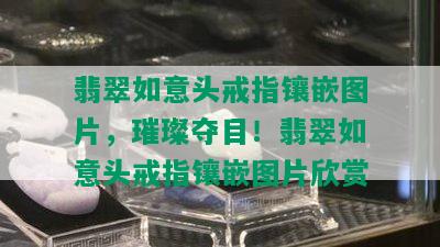 翡翠如意头戒指镶嵌图片，璀璨夺目！翡翠如意头戒指镶嵌图片欣赏